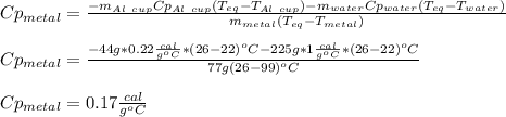 Cp_{metal}=\frac{-m_{Al\ cup}Cp_{Al\ cup}(T_{eq}-T_{Al\ cup})-m_{water}Cp_{water}(T_{eq}-T_{water})}{m_{metal}(T_{eq}-T_{metal})} \\\\Cp_{metal}=\frac{-44g*0.22\frac{cal}{g^oC} *(26-22)^oC-225g*1\frac{cal}{g^oC}*(26-22)^oC}{77g(26-99)^oC} \\\\Cp_{metal}=0.17\frac{cal}{g^oC}