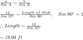 \frac{a}{Sin\ A}=\frac{b}{Sin\ B}\\\\\frac{12}{Sin \ 37\textdegree}=\frac{Length \ of \ Slide}{Sin \ 90\textdegree},\ \ \ Sin \ 90\textdegree=1\\\\\therefore Length=\frac{12}{Sin \ 37\textdegree}\\\\=19.94\ ft