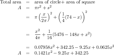\begin{array}{rcl}\text{Total area} & = &\text{area of circle+ area of square}\\A & = & \pi r^{2} + s^{2}\\& = &\pi \left(\dfrac{x}{2 \pi}\right)^{2} + \left (\dfrac{1}{4}(74 - x)\right)^{2}\\\\ & = & \dfrac{x^{2}}{4 \pi} + \dfrac{1}{16}(5476 - 148x + x^{2})\\\\ & = & 0.07958x^{2} + 342.25 - 9.25x + 0.0625x^{2}\\A & = & 0.1421x^{2} -9.25x + 342.25 \\ \end{array}
