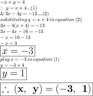 - x + y = 4 \\  \therefore \:  y = x + 4...(1) \\ \& \:  3x - 4y =  - 13....(2) \\ substituting \: y = x + 4 \: in \: equation \: (2) \\ 3x - 4(x + 4) =  - 13 \\   3x - 4x - 16 =  - 13 \\  - x = 16 - 13 \\  - x = 3 \\  \huge \red{ \boxed{x =  - 3}} \\ plug \: x =  - 3 \: in \: equation \: (1) \\ y =  - 3 + 4 \\ \huge \purple{ \boxed{y = 1}} \\  \\  \orange{ \boxed{ \bold {\therefore \: (x, \:  \: y) = ( - 3, \:  \: 1)} }}
