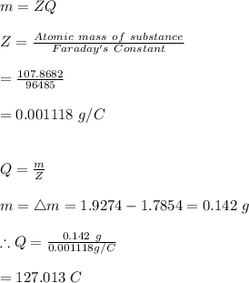 m=ZQ\\\\Z=\frac{Atomic \ mass \ of \ substance}{Faraday's \ Constant}\\\\=\frac{107.8682}{96485}\\\\=0.001118\ g/C\\\\\\Q=\frac{m}{Z}\\\\m=\bigtriangleup m=1.9274-1.7854=0.142 \ g\\\\\therefore Q=\frac{0.142\ g}{0.001118g/C}\\\\=127.013 \ C