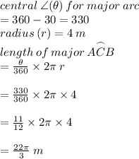 central \:  \angle  ( \theta)\: for \: major \: arc \\  = 360 \degree - 30 \degree = 330 \degree \\ radius \: (r) = 4 \: m \\ length \: of \: major \: \overset{\frown} {ACB}  \:   \\ =  \frac{ \theta}{360 \degree}\times 2\pi \: r \\  \\  = \frac{ 330 \degree}{360 \degree}\times 2 \pi \times 4 \\  \\  =  \frac{ 11 }{12}\times 2 \pi \times 4 \\  \\  =  \frac{22\pi }{3} \: m