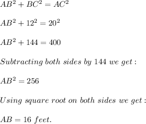 AB^2+BC^2=AC^2\\\\AB^2+12^2=20^2\\\\AB^2+144=400\\\\Subtracting\ both\ sides\ by\ 144\ we\ get:\\\\AB^2=256\\\\Using\ square\ root\ on\ both\ sides\ we\ get:\\\\AB=16\ feet.