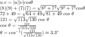 u.v=|u||v| cos \theta\\(8)(9)+(7)(7)=\sqrt{8^2+7^2 } \sqrt{9^2+7^2} cos \theta\\72+49=\sqrt{64+49} \sqrt{81+49}~ cos ~\theta\\121=\sqrt{113} \sqrt{130} ~cos~\theta\\cos~\theta=\frac{121}{\sqrt{113} \sqrt{130} } \\\theta=cos^{-1} (\frac{121}{\sqrt{113}\sqrt{130}  } )\approx 3.3^\circ