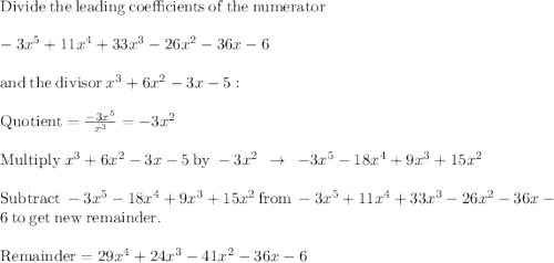 \mathrm{Divide\:the\:leading\:coefficients\:of\:the\:numerator\:}\\\\-3x^5+11x^4+33x^3-26x^2-36x-6\\\\\mathrm{and\:the\:divisor\:}x^3+6x^2-3x-5:\\\\\mathrm{Quotient}=\frac{-3x^5}{x^3}=-3x^2\\\\\mathrm{Multiply\:}x^3+6x^2-3x-5\mathrm{\:by\:}-3x^2\:\:\rightarrow\:\:-3x^5-18x^4+9x^3+15x^2\\\\\mathrm{Subtract\:}-3x^5-18x^4+9x^3+15x^2\mathrm{\:from\:}-3x^5+11x^4+33x^3-26x^2-36x-6\mathrm{\:to\:get\:new\:remainder}.\\\\\mathrm{Remainder}=29x^4+24x^3-41x^2-36x-6