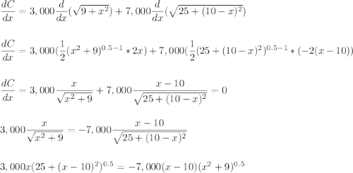 \dfrac{dC}{dx}=3,000\dfrac{d}{dx}(\sqrt{9+x^2})+7,000\dfrac{d}{dx}(\sqrt{25+(10-x)^2})\\\\\\\dfrac{dC}{dx}=3,000(\dfrac{1}{2}(x^2+9)^{0.5-1}*2x)+7,000(\dfrac{1}{2}(25+(10-x)^2)^{0.5-1}*(-2(x-10))\\\\\\\dfrac{dC}{dx}=3,000\dfrac{x}{\sqrt{x^2+9}}+7,000\dfrac{x-10}{\sqrt{25+(10-x)^2}}=0\\\\\\3,000\dfrac{x}{\sqrt{x^2+9}}=-7,000\dfrac{x-10}{\sqrt{25+(10-x)^2}}\\\\\\3,000x(25+(x-10)^2)^{0.5}=-7,000(x-10)(x^2+9)^{0.5}\\\\\\