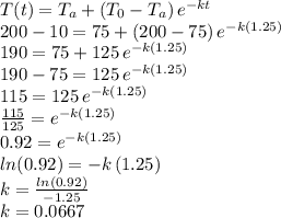 T(t)=T_a+(T_0-T_a)\,e^{-kt}\\200-10=75+(200-75)\,e^{-k(1.25)}\\190=75+125\,e^{-k(1.25)}\\190-75=125\,e^{-k(1.25)}\\115=125\,e^{-k(1.25)}\\\frac{115}{125}= e^{-k(1.25)}\\0.92=e^{-k(1.25)}\\ln(0.92)=-k\,(1.25)\\k=\frac{ln(0.92)}{-1.25} \\k=0.0667