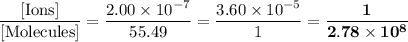 \dfrac{\text{[Ions]}}{\text{[Molecules]}} = \dfrac{2.00 \times 10^{-7}}{55.49} = \dfrac{ 3.60 \times 10^{-5}}{1} = \mathbf{\dfrac{1}{2.78 \times 10^{8}}}