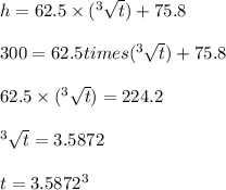 h = 62.5 \times  (^3\sqrt t) + 75.8\\\\300 = 62.5 times  (^3\sqrt t) + 75.8\\\\62.5 \times  (^3\sqrt t) = 224.2\\\\^3\sqrt t = 3.5872\\\\t = 3.5872^3