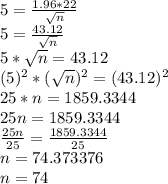 5 = \frac{1.96  * 22}{\sqrt{n} } \\5 = \frac{43.12}{\sqrt{n} } \\5 * \sqrt{n}  = 43.12\\(5)^{2}  * (\sqrt{n} )^{2} = (43.12)^2\\25 * n = 1859.3344\\25n =  1859.3344\\\frac{25n}{25}  = \frac{1859.3344}{25} \\n = 74.373376\\n = 74