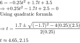 6=-0.25t^2+1.7t+3.5\\\Rightarrow  +0.25t^2-1.7t+2.5 = 0\\\text{Using quadratic formula}\\\\\Rightarrow t = \dfrac{1.7\pm \sqrt{(-1.7)^2-4(0.25)(2.5)}}{2(0.25)}\\\\t\approx 4.65, 2.15