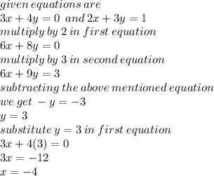 given \: equations \: are \\ 3x + 4y = 0 \:  \: and \: 2x + 3y = 1  \\ multiply \: by \: 2 \: in \: first \: equation \\ 6x + 8y = 0 \\ multiply \: by \: 3 \: in \: second \: equation \\ 6x + 9y = 3 \\ subtracting \: the \: above \: mentioned \: equation \:  \\  we \: get \:  - y =  - 3 \\ \:  \:  \:  \:  \:  \:  \:  \:  \:  \:  \:  \:  \:  \:  y = 3 \\ substitute \: y = 3 \: in \: first \: equation \\ 3x + 4(3) = 0 \\ 3x =  - 12 \\ x =  - 4