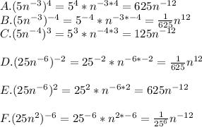 A. (5n^{-3})^4=5^4*n^{-3*4}=625n^{-12}\\B. (5n^{-3})^{-4}=5^{-4}*n^{-3*-4}=\frac{1}{625}n^{12}\\C. (5n^{-4})^3=5^3*n^{-4*3}=125n^{-12}\\\\D. (25n^{-6})^{-2}=25^{-2}*n^{-6*-2}=\frac{1}{625}n^{12}\\\\E. (25n^{-6})^{2}=25^{2}*n^{-6*2}=625n^{-12}\\\\F. (25n^{2})^{-6}=25^{-6}*n^{2*-6}=\frac{1}{25^6}n^{-12}
