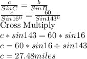 \frac{c}{Sin C}=\frac{b}{Sin B}\\\frac{c}{Sin 16^0}=\frac{60}{Sin 143^0} \\\text{Cross Multiply}\\c*sin143=60*sin16\\c=60*sin16\div sin143\\c=27.48 miles