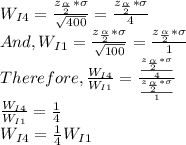 W_{I4}=\frac{z_{\frac{\alpha }{2} }*\sigma}{\sqrt{400} }=\frac{z_{\frac{\alpha }{2} }*\sigma}{4 }\\And, W_{I1}=\frac{z_{\frac{\alpha }{2} }*\sigma}{\sqrt{100} }=\frac{z_{\frac{\alpha }{2} }*\sigma}{1 }\\Therefore,\frac{W_{I4}}{W_{I1}} =\frac{\frac{z_{\frac{\alpha }{2} }*\sigma}{4 }}{\frac{z_{\frac{\alpha }{2} }*\sigma}{1 }}\\\frac{W_{I4}}{W_{I1}}=\frac{1}{4}\\ W_{I4}=\frac{1}{4}W_{I1}