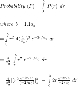 \\ \\ \\Probability \ (P) = \int\limits^b_0 \ P({r}) \, \ dr \\  \\ \\ where \ b= 1.1a__0}} \\ \\ = \int\limits^b_0 r^2 \ 4 (\frac{1}{a__0}})^3 \ e^{-2r/a__0}} \ dr \\ \\ \\ = \frac{4}{a^3__0}}} \ \int\limits^b_r r^2 \  e^{-2r/a__0}} \ dr \\ \\ \\ = \frac{4}{a^3__0}}} [(r^2 \frac{e^{-2r/a_0}}{(-2/a_0_})}]^b___0}}} \ - \ \int\limits^b_0 2r \frac{e^{-2r/a}}{-2/a_0} \ dr]