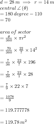 d = 28 \: m \implies \: r = 14 \: m \\ central \:  \angle \:( \theta)  \\ = 180 \:degree - 110 \degree \\  = 70 \degree \\  \\ area \: of \: sector  \\ =  \frac{ \theta}{360 \degree}  \times \pi {r}^{2}  \\ \\   =  \frac{70 \degree}{360 \degree}  \times  \frac{22}{7}   \times {14}^{2}  \\  \\  = \frac{7}{36}  \times  \frac{22}{7}   \times 196 \\  \\  = \frac{7}{36}  \times  \frac{22}{1}   \times 28 \\ \\  = \frac{7}{9}  \times  22   \times 7 \\  \\  =  \frac{1078}{9}  \\  \\  = 119.777778 \\  \\  = 119.78 \:  {m}^{2}  \\