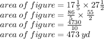 area \: of \: figure = 17 \frac{1}{5} \times 27 \frac{1}{2}  \\ area \: of \: figure =  \frac{86}{5}  \times  \frac{55}{2}  \\ area \: of \: figure = \frac{4730}{10}  \\ area \: of \: figure = 473 \: yd