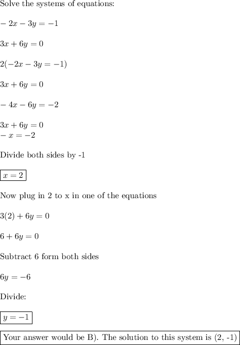 \text{Solve the systems of equations:}\\\\-2x - 3y = -1\\\\3x + 6y = 0\\\\2(-2x - 3y = -1)\\\\3x + 6y = 0\\\\-4x - 6y = -2\\\\3x + 6y = 0\\-x=-2\\\\\text{Divide both sides by -1}}\\\\\boxed{x=2}\\\\\text{Now plug in 2 to x in one of the equations}\\\\3(2)+6y=0\\\\6+6y=0\\\\\text{Subtract 6 form both sides}\\\\6y=-6\\\\\text{Divide:}\\\\\boxed{y=-1}\\\\\boxed{\text{Your answer would be B). The solution to this system is (2, -1)}}