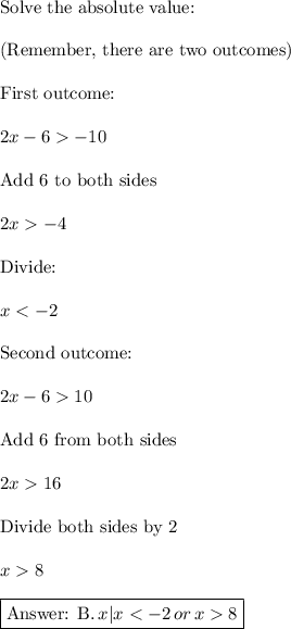 \text{Solve the absolute value:}\\\\\text{(Remember, there are two outcomes)}\\\\\text{First outcome:}\\\\2x - 6  -10\\\\\text{Add 6 to both sides}\\\\2x-4\\\\\text{Divide:}\\\\x 10\\\\\text{Add 6 from both sides}\\\\2x16\\\\\text{Divide both sides by 2}\\\\x8\\\\\boxed{\text{ B.}\,{x|x < -2 \,or \,x  8}}