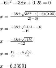 -6x^{2}+38x+0.25=0\\\\x = \frac{ -38 \pm \sqrt{38^2 - 4(-6)(0.25)}}{ 2(-6) }\\\\x = \frac{ -38 \pm \sqrt{1444 - -6}}{ -12 }\\\\x = \frac{ -38 \pm \sqrt{1450}}{ -12 }\\\\x = \frac{ 19}{  6 } + \frac{ 5\sqrt{58}\, }{  12 }\\\\x = 6.33991
