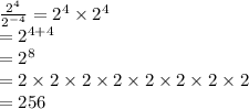 \frac{ {2}^{4} }{ {2}^{ - 4} }  =  {2}^{4}  \times  {2}^{4}  \\  =  {2}^{4 + 4}  \\  =  {2}^{8}  \\  = 2 \times 2 \times 2 \times 2 \times 2 \times 2 \times 2 \times 2 \\  = 256