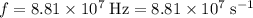 f = 8.81 \times 10^7\; \rm Hz = 8.81 \times 10^7\; \rm s^{-1}