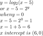 y=log_{2}(x-5)\\or~ x-5=2^y\\when y=0\\x-5=2^0=1\\x=1+5=6\\x~intercept~is~(6,0)