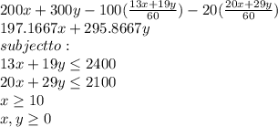 200x + 300y - 100(\frac{13x+19y}{60}) -20(\frac{20x+29y}{60})\\197.1667x+295.8667y\\subject to:\\13x+19y\leq 2400\\20x+29y\leq 2100\\x\geq 10\\x,y\geq 0