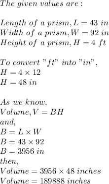 The \ given \ values \ are:\\\\Length \ of \ a \ prism,L=43 \ in\\Width \ of \ a \ prism,W=92 \ in\\Height \ of \ a \ prism,H=4 \ ft\\\\To \ convert \ "ft" \ into \ "in",\\H=4\times 12\\H=48 \ in\\\\As \ we \ know,\\Volume,V=BH\\and,\\B=L\times W\\B=43\times 92\\B=3956 \ in\\then,\\Volume = 3956\times 48 \ inches\\Volume = 189888 \ inches