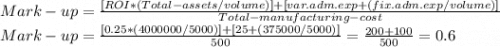 Mark -up=\frac{[ROI*(Total-assets/volume)]+[var.adm.exp+(fix.adm.exp/volume)]}{Total-manufacturing-cost} \\Mark-up=\frac{[0.25*(4000000/5000)]+[25+(375000/5000)]}{500} =\frac{200+100}{500} =0.6