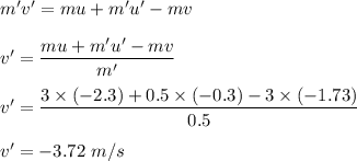 m'v'=mu+m'u'-mv\\\\v'=\dfrac{mu+m'u'-mv}{m'}\\\\v'=\dfrac{3\times (-2.3)+0.5\times (-0.3)-3\times (-1.73)}{0.5}\\\\v'=-3.72\ m/s