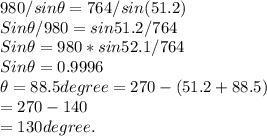 980/sin\theta = 764/sin (51.2)\\Sin\theta/980 = sin 51.2/764\\Sin\theta = 980 * sin52.1/764\\Sin \theta = 0.9996\\\theta = 88.5 degree = 270 - ( 51.2 + 88.5)\\= 270 - 140\\= 130 degree.