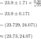 =23.9\pm 1.71\times\frac{0.50}{\sqrt{25}}\\\\=23.9\pm 0.171\\\\=(23.729, 24.071)\\\\\approx (23.73, 24.07)