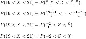 P(19 < X < 21) = P( \frac{x - \mu}{\sigma} < Z < \frac{x - \mu}{\sigma} )\\\\P(19 < X < 21) = P( \frac{19-21}{1} < Z < \frac{21 - 21}{1} )\\\\P(19 < X < 21) = P( \frac{-2}{1} < Z < \frac{0}{1} )\\\\P(19 < X < 21) = P( -2 < Z < 0 )\\