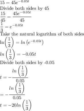 15=45e^{-0.05t}\\$Divide both sides by 45\\\dfrac{15}{45} =\dfrac{45e^{-0.05t}}{45}\\\dfrac{1}{3}=e^{-0.05t}\\$Take the natural logarithm of both sides\\ln\left(\dfrac{1}{3}\right)=ln\left(e^{-0.05t}\right)\\ln\left(\dfrac{1}{3}\right)=-0.05t\\$Divide both sides by -0.05$\\t=-\dfrac{ln\left(\dfrac{1}{3}\right)}{0.05} \\=-\dfrac{ln\left(\dfrac{1}{3}\right)}{0.05}\\t=-20ln\left(\dfrac{1}{3}\right)