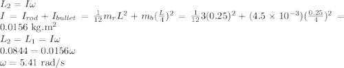 L_2 = I\omega\\I = I_{rod} + I_{bullet} = \frac{1}{12}m_r L^2 + m_b(\frac{L}{4})^2 = \frac{1}{12}3(0.25)^2 + (4.5\times 10^{-3})(\frac{0.25}{4})^2 = 0.0156~{\rm kg.m^2}\\L_2  = L_1 = I\omega\\0.0844 = 0.0156\omega\\\omega = 5.41~{\rm rad/s}