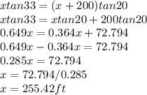 x tan 33 = (x+200) tan20\\xtan33 = xtan20 + 200tan20\\0.649x = 0.364x + 72.794\\0.649x - 0.364x = 72.794\\0.285x = 72.794\\x = 72.794/0.285\\x = 255.42 ft