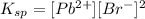 K_{sp}=[Pb^{2+}][Br^{-}]^2