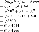 \therefore \: length \: of \:metal \: rod  \\  =  \sqrt{ {l}^{2} +  {b}^{2}   +  {h}^{2} }  \\  =  \sqrt{ {20}^{2} +  {50}^{2}  +  {30}^{2}  }  \\  =  \sqrt{400 + 2500 + 900}  \\  =  \sqrt{3800}  \\  = 61.64414 \\  = 61.64 \: cm