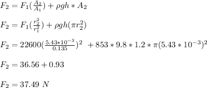 F_2 = F_1(\frac{A_2}{A_1} ) + \rho gh*A_2\\\\F_2 = F_1(\frac{r_2^2}{r_1^2} )+\rho gh(\pi r_2^2)\\\\F_2 = 22600(\frac{5.43*10^{-3}}{0.135})^2 \ + 853*9.8*1.2*\pi (5.43*10^{-3})^2\\\\F_2=36.56 + 0.93\\\\F_2 = 37.49 \ N