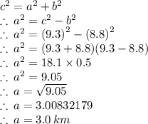 {c}^{2}  =  {a}^{2}  +  {b}^{2}  \\  \therefore \:  {a}^{2}  =  {c}^{2}  -  {b}^{2}  \\ \therefore \:  {a}^{2}  =  {(9.3)}^{2}  -  {(8.8)}^{2} \\  \therefore \:  {a}^{2}  =  {(9.3 + 8.8)}{(9.3 - 8.8)} \\ \therefore \:  {a}^{2}  =  18.1 \times 0.5 \\  \therefore \:  {a}^{2}  = 9.05 \\ \therefore \:  {a}  =  \sqrt{9.05}  \\ \therefore \:  {a}  =  3.00832179 \\ \therefore \:  {a}  = 3.0 \: km