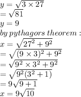 y =  \sqrt{3 \times 27}  \\  =  \sqrt{81}  \\ y = 9 \\ by \: pythagors \: theorem :  \\ x =  \sqrt{ {27}^{2}  +  {9}^{2} }  \\  =  \sqrt{(9 \times 3)^{2}  +  {9}^{2} }  \\  =  \sqrt{ {9}^{2} \times  {3}^{2}  +  { {9}^{2} } }  \\  =  \sqrt{ {9}^{2} ( {3}^{2}  + 1)}  \\  = 9 \sqrt{9 + 1}  \\ x = 9  \sqrt{10}