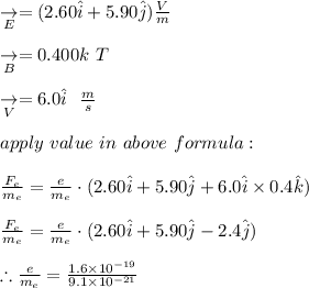 \underset{E}{\rightarrow} = (2.60 \hat{i} + 5.90 \hat{j}) \frac{V}{m} \\\\\underset{B}{\rightarrow} = 0.400 k \ T \\\\\underset{V}{\rightarrow} = 6.0 \hat {i} \ \  \frac{m}{s} \\\\\ apply \ value  \ in  \ above \ formula: \\\\ \frac{F_e}{m_e} =\frac{e}{m_e} \cdot (2.60 \hat{i} + 5.90 \hat{j}+6.0 \hat {i} \times  0.4\hat {k} ) \\\\ \frac{F_e}{m_e} =\frac{e}{m_e} \cdot (2.60 \hat{i} + 5.90 \hat{j}- 2.4 \hat {j}) \\\\\therefore \frac{e}{m_e} = \frac{1.6 \times 10^{-19}}{9.1 \times 10^{-21}}  \\\\