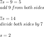 7s - 9 = 5 \\ add \: 9 \: from \: both \: sides \\  \\ 7s = 14 \\ divide \: both \: sides \: by \: 7 \\  \\ s = 2