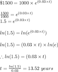 \$ 1500 = 1000 \times e^{(0.03 \times t)}\\\\\frac{1500 }{1000 } =  e^{(0.03 \times t)}\\1.5 = e^{(0.03 \times t)}\\\\ln(1.5) = ln (e^{(0.03 \times t)})\\\\ln(1.5) = (0.03 \times t) \times ln (e)\\\\\therefore ln(1.5) = (0.03 \times t) \\\\t = \frac{ln(1.5)}{0.03 }  = 13.52 \ years