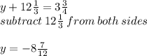 y + 12 \frac{1}{3}  = 3 \frac{3}{4}  \\ subtract \: 12 \frac{1}{3}  \: from \: both \: sides \\  \\ y =  - 8 \frac{7}{12}