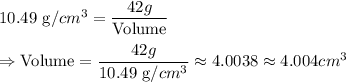 10.49 \text { g/}cm^3 = \dfrac{42 g }{\text {Volume}} \\\\\Rightarrow \text {Volume}= \dfrac{42g}{10.49\text { g/}cm^3 } \approx 4.0038 \approx 4.004 cm^3