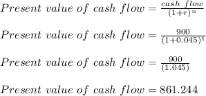 Present\ value\ of\ cash\ flow =\frac{cash\ flow}{(1+r)^n}\\\\Present\ value\ of\ cash\ flow =\frac{900}{(1+0.045)^1}\\\\Present\ value\ of\ cash\ flow =\frac{900}{(1.045)}\\\\Present\ value\ of\ cash\ flow =861.244