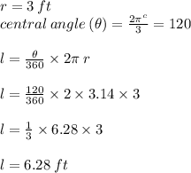 r = 3 \: ft \\ central \: angle \: ( \theta) =  \frac{2\pi^{c} }{3}  = 120 \degree \\  \\ l =  \frac{ \theta}{360 \degree}  \times 2\pi \: r \\  \\  l =  \frac{ 120 \degree}{360 \degree}  \times 2 \times 3.14 \times 3\\  \\l =  \frac{ 1}{3}   \times 6.28 \times 3\\  \\ l = 6.28 \: ft \\